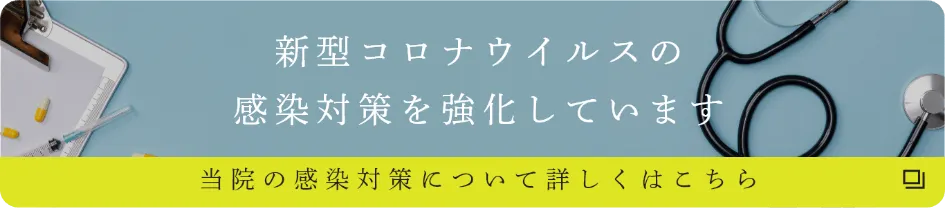 新型コロナウイルスの感染対策を強化しています 当院の感染対策について詳しくはこちら